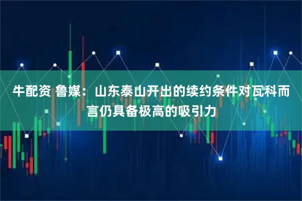 牛配资 鲁媒：山东泰山开出的续约条件对瓦科而言仍具备极高的吸引力