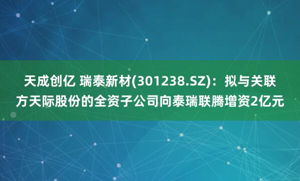 天成创亿 瑞泰新材(301238.SZ)：拟与关联方天际股份的全资子公司向泰瑞联腾增资2亿元
