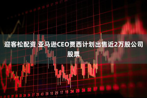 迎客松配资 亚马逊CEO贾西计划出售近2万股公司股票