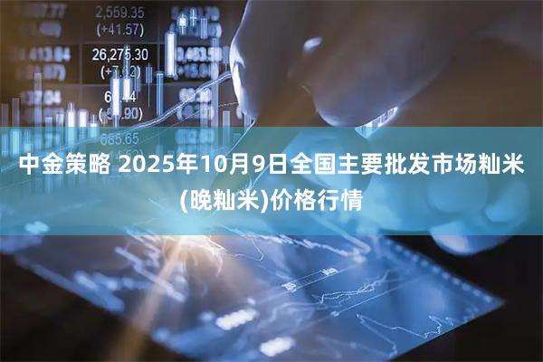 中金策略 2025年10月9日全国主要批发市场籼米(晚籼米)价格行情