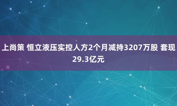 上尚策 恒立液压实控人方2个月减持3207万股 套现29.3亿元