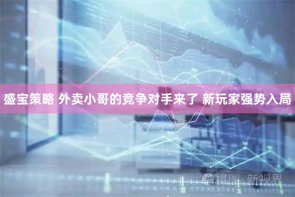 盛宝策略 外卖小哥的竞争对手来了 新玩家强势入局