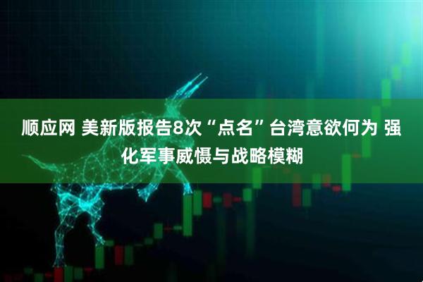 顺应网 美新版报告8次“点名”台湾意欲何为 强化军事威慑与战略模糊