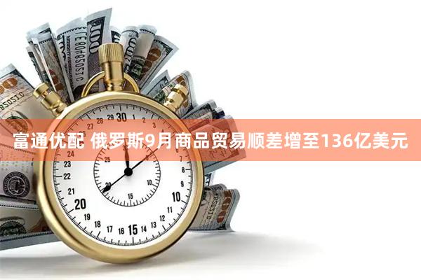 富通优配 俄罗斯9月商品贸易顺差增至136亿美元