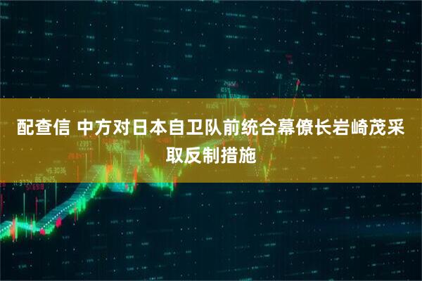 配查信 中方对日本自卫队前统合幕僚长岩崎茂采取反制措施