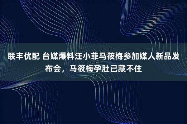 联丰优配 台媒爆料汪小菲马筱梅参加媒人新品发布会，马筱梅孕肚已藏不住