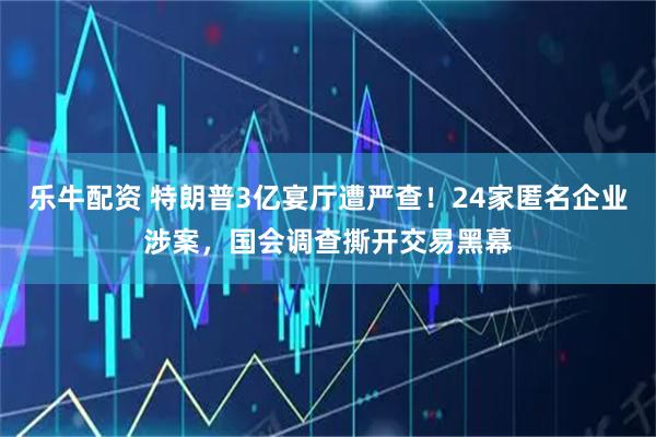 乐牛配资 特朗普3亿宴厅遭严查！24家匿名企业涉案，国会调查撕开交易黑幕