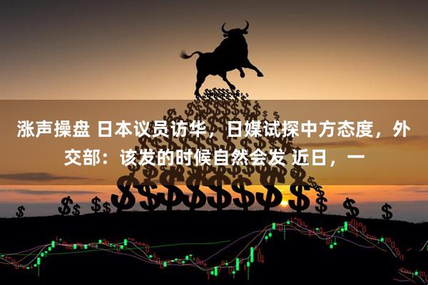 涨声操盘 日本议员访华，日媒试探中方态度，外交部：该发的时候自然会发 近日，一