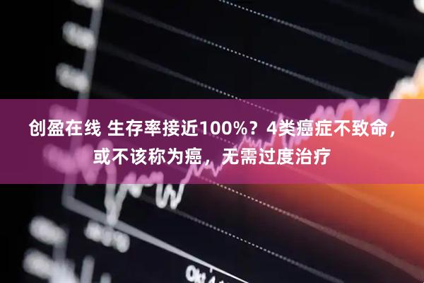 创盈在线 生存率接近100%？4类癌症不致命，或不该称为癌，无需过度治疗