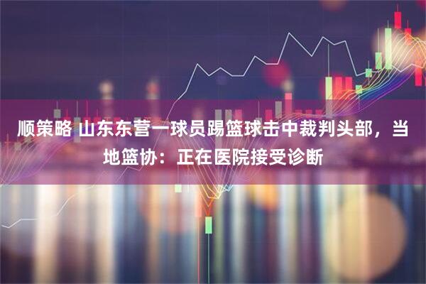 顺策略 山东东营一球员踢篮球击中裁判头部，当地篮协：正在医院接受诊断